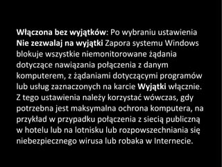 Włączona bez wyjątków : Po wybraniu ustawienia  Nie zezwalaj na wyjątki  Zapora systemu Windows blokuje wszystkie niemonitorowane żądania dotyczące nawiązania połączenia z danym komputerem, z żądaniami dotyczącymi programów lub usług zaznaczonych na karcie  Wyjątki  włącznie. Z tego ustawienia należy korzystać wówczas, gdy potrzebna jest maksymalna ochrona komputera, na przykład w przypadku połączenia z siecią publiczną w hotelu lub na lotnisku lub rozpowszechniania się niebezpiecznego wirusa lub robaka w Internecie.  