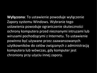 Wyłączona : To ustawienie powoduje wyłączenie Zapory systemu Windows. Wybranie tego ustawienia powoduje ograniczenie skuteczności ochrony komputera przed nieznanymi intruzami lub wirusami pochodzącymi z Internetu. To ustawienie powinno być używane przez zaawansowanych użytkowników do celów związanych z administracją komputera lub wówczas, gdy komputer jest chroniony przy użyciu innej zapory. 