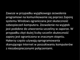 Zawsze w przypadku wyjątkowego zezwolenia programowi na komunikowanie się poprzez Zaporę systemu Windows ograniczana jest skuteczność zabezpieczeń komputera. Zezwolenie na wyjątek jest podobne do utworzenia szczeliny w zaporze. W przypadku zbyt dużej liczby szczelin skuteczność zapory jest ograniczona w znacznym stopniu. Hakerzy często używają oprogramowania skanującego Internet w poszukiwaniu komputerów z niezabezpieczonymi połączeniami. 