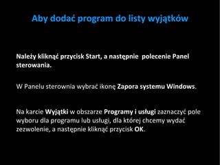 Aby dodać program do listy wyjątków Należy kliknąć przycisk Start, a następnie  polecenie Panel sterowania. W Panelu sterownia wybrać ikonę  Zapora systemu Windows . Na karcie  Wyjątki  w obszarze  Programy i usługi  zaznaczyć pole wyboru dla programu lub usługi, dla której chcemy wydać zezwolenie, a następnie kliknąć przycisk  OK .  