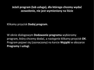 Jeżeli program (lub usługa), dla którego chcemy wydać zezwolenie, nie jest wymieniony na liście Klikamy przycisk  Dodaj program .  W oknie dialogowym  Dodawanie programu  wybieramy program, który chcemy dodać, a następnie klikamy przycisk  OK . Program pojawi się (zaznaczony) na karcie  Wyjątki  w obszarze  Programy i usługi .  