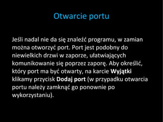 Otwarcie portu Jeśli nadal nie da się znaleźć programu, w zamian można otworzyć port. Port jest podobny do niewielkich drzwi w zaporze, ułatwiających komunikowanie się poprzez zaporę. Aby określić, który port ma być otwarty, na karcie  Wyjątki  klikamy przycisk  Dodaj port  (w przypadku otwarcia portu należy zamknąć go ponownie po wykorzystaniu). 