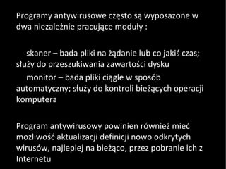 Programy antywirusowe często są wyposażone w dwa niezależnie pracujące moduły : skaner – bada pliki na żądanie lub co jakiś czas; służy do przeszukiwania zawartości dysku monitor – bada pliki ciągle w sposób automatyczny; służy do kontroli bieżących operacji komputera Program antywirusowy powinien również mieć możliwość aktualizacji definicji nowo odkrytych wirusów, najlepiej na bieżąco, przez pobranie ich z Internetu 
