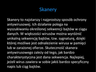 Skanery Skanery to najstarszy i najprostszy sposób ochrony antywirusowej. Ich działanie polega na wyszukiwaniu określonej sekwencji bajtów w ciągu danych. W większości wirusów można wyróżnić unikalną sekwencję bajtów, tzw. sygnaturę, dzięki której możliwe jest odnalezienie wirusa w pamięci lub w zarażonej ofierze. Skuteczność skanera antywirusowego zależy od tego, jak bardzo charakterystyczna jest dana sekwencja. Najlepiej, jeżeli wirus zawiera w sobie jakiś bardzo specyficzny napis lub ciąg bajtów. 