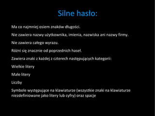 Silne hasło: Ma co najmniej osiem znaków długości. Nie zawiera nazwy użytkownika, imienia, nazwiska ani nazwy firmy. Nie zawiera całego wyrazu. Różni się znacznie od poprzednich haseł. Zawiera znaki z każdej z czterech następujących kategorii: Wielkie litery Małe litery Liczby Symbole występujące na klawiaturze (wszystkie znaki na klawiaturze niezdefiniowane jako litery lub cyfry) oraz spacje 