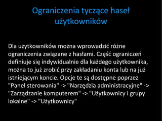 Ograniczenia tyczące haseł użytkowników Dla użytkowników można wprowadzić różne ograniczenia związane z hasłami. Część ograniczeń definiuje się indywidualnie dla każdego użytkownika, można to już zrobić przy zakładaniu konta lub na już istniejącym koncie. Opcje te są dostępne poprzez "Panel sterowania" -> "Narzędzia administracyjne" -> "Zarządzanie komputerem" -> "Użytkownicy i grupy lokalne" -> "Użytkownicy" 