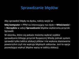 Sprawdzanie błędów Aby sprawdzić błędy na dysku, należy wejść w: Mój komputer -> PPM na interesujący nas dysk->  Właściwości  ->  Narzędzia  w sekcji  Sprawdzanie  błędów wybieramy przycisk Sprawdź.  W okienku, które się pokaże możemy wybrać szybkie sprawdzanie klikając przycisk Rozpocznij Wtedy jednak system sprawdzi tylko tablice alokacji plików i nie wykona skanowania powierzchni czyli nie wykryje błędnych sektorów. Jest to opcja pozwalająca wykryć błędne wpisy w tablicy alokacji.  