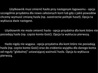 Użytkownik musi zmienić hasło przy następnym logowaniu - opcja szczególnie przydatna dla nowo założonych kont lub gdy z jakiś powodów chcemy wymusić zmianę hasła (np. zaostrzenie polityki haseł). Opcja ta wyklucza dwie następne. Użytkownik nie może zmienić hasła - opcja przydatna dla kont które nie posiadają hasła (np. często konto Gość). Opcja ta wyklucza pierwszą.  Hasło nigdy nie wygasa - opcja przydatna dla kont które nie posiadają hasła (np. często konto Gość) oraz do zrobienia wyjątku dla danego konta od reguły "globalnej" ustawiającej ważność hasła. Opcja ta wyklucza pierwszą. 