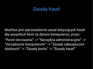 Zasady haseł Możliwe jest wprowadzenie zasad dotyczących haseł dla wszystkich kont na danym komputerze, przez: "Panel sterowania" -> "Narzędzia administracyjne" -> "Zarządzanie komputerem" -> "Zasady zabezpieczeń lokalnych" -> "Zasady konta" -> "Zasady haseł" 