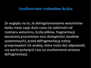 Analizowanie woluminu dysku Ze względu na to, że defragmentowanie woluminów dysku może zająć dużo czasu (w zależności od rozmiaru woluminu, liczby plików, fragmentacji wyrażonej procentowo oraz dostępności zasobów systemowych), przed defragmentacją należy przeprowadzić ich analizę, która może dać odpowiedź, czy warto poświęcić czas na uruchomienie procesu defragmentacji.  