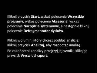 Kliknij przycisk  Start , wskaż polecenie  Wszystkie programy , wskaż polecenie  Akcesoria , wskaż polecenie  Narzędzia systemowe , a następnie kliknij polecenie  Defragmentator dysków . Kliknij wolumin, który chcesz poddać analizie. Kliknij przycisk  Analizuj , aby rozpocząć analizę. Po zakończeniu analizy przejrzyj jej wyniki, klikając przycisk  Wyświetl raport .  