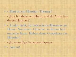- Hast du einHaustier, Thomas?- Ja, ichhabeeinenHund, und du Anna, hast du einHaustier? - Leidernicht, wirhabenkeineHaustierezuHause. NurmeineOma hat einKaninchenundeineKatze. HabendeineGroβelterneinHaustier?- Ja, meinOpa hat einenPapagei.- Ach so!