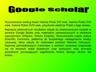 Wyszukiwanie według haseł: historia Polski XVI wiek, historia Polski XVII wiek, historia Polski XVIII wiek, przydomki władców Polski z tego okresu. Najwięcej adekwatnych rezultatów odsyła do zeskanowanych książek w serwisie Google Books oraz materiałów zamieszczonych w otwartych repozytoriach (DSpace, Otwórz Książkę). Wyszukiwarka często poleca  Scientific Commons, platformę do bezpłatnego udostępniania wiedzy naukowej, która odsyła do materiałów polskich bibliotek cyfrowych. Najmniej pełnotekstowych materiałów o wartości naukowej znajdowało się na stronach szkół (licealnych oraz wyższych) oraz stronach prywatnych poruszających zagadnienia historii danego okresu lub terenu. Google Scholar 