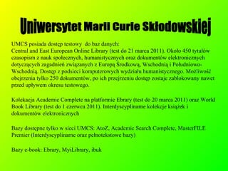 UMCS posiada dostęp testowy  do baz danych:  Central and East European Online Library (test do 21 marca 2011). Około 450 tytułów czasopism z nauk społecznych, humanistycznych oraz dokumentów elektronicznych dotyczących zagadnień związanych z Europą Środkową, Wschodnią i Południowo-Wschodnią. Dostęp z podsieci komputerowych wydziału humanistycznego. Możliwość obejrzenia tylko 250 dokumentów, po ich przejrzeniu dostęp zostaje zablokowany nawet przed upływem okresu testowego. Kolekacja Academic Complete na platformie Ebrary (test do 20 marca 2011) oraz World Book Library (test do 1 czerwca 2011). Interdyscyplinarne kolekcje książek i dokumentów elektronicznych Bazy dostępne tylko w sieci UMCS: AtoZ, Academic Search Complete, MasterFILE Premier (Interdyscyplinarne oraz pełnotekstowe bazy)‏ Bazy e-book: Ebrary, MyiLibrary, ibuk Uniwersytet Marii Curie Skłodowskiej 