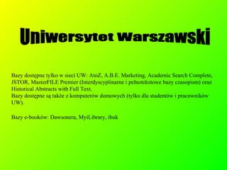 Bazy dostępne tylko w sieci UW: AtoZ, A.B.E. Marketing, Academic Search Complete, JSTOR, MasterFILE Premier (Interdyscyplinarne i pełnotekstowe bazy czasopism) oraz Historical Abstracts with Full Text.  Bazy dostępne są także z komputerów domowych (tylko dla studentów i pracowników UW). Bazy e-booków: Dawsonera, MyiLibrary, ibuk Uniwersytet Warszawski 