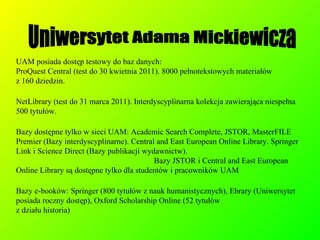 UAM posiada dostęp testowy do baz danych:  ProQuest Central (test do 30 kwietnia 2011). 8000 pełnotekstowych materiałów  z 160 dziedzin. NetLibrary (test do 31 marca 2011). Interdyscyplinarna kolekcja zawierająca niespełna 500 tytułów. Bazy dostępne tylko w sieci UAM: Academic Search Complete, JSTOR, MasterFILE Premier (Bazy interdyscyplinarne). Central and East European Online Library. Springer Link i Science Direct (Bazy publikacji wydawnictw).  Bazy JSTOR i Central and East European Online Library są dostępne tylko dla studentów i pracowników UAM Bazy e-booków: Springer (800 tytułów z nauk humanistycznych), Ebrary (Uniwersytet posiada roczny dostęp), Oxford Scholarship Online (52 tytułów  z działu historia)‏ Uniwersytet Adama Mickiewicza 