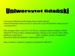 Uniwersytet Gdański posiada dostęp testowy do baz danych: Oxford Scholarship Online (test do 21 marca 2011) oraz World Book Library (test do  1 kwietnia 2011)‏ Bazy dostępne tylko w sieci UG: A-Z Service, Academic Search Complete, JSTOR, MasterFILE Premier (Bazy interdyscyplinarne). Springer Link i Science Direct (Bazy publikacji wydawnictw).  Bazy  dostępne są także z komputerów domowych (tylko dla studentów i pracowników UG). Bazy e-booków: Academic Complete (na platformie EBRARY)‏ Uniwersytet Gdański 
