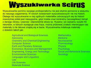 Agricultural and Biological Sciences Astronomy Chemistry and Chemical Engineering Computer Science Earth and Planetary Sciences Economics, Business and Management Engineering, Energy and Technology Environmental Sciences Languages and Linguistics Law  Life Sciences Materials Science Wyszukiwarka Scirus Wyszukiwarka pomimo swojego profesjonalizmu nie jest zbytnio pomocna w stosunku do naszego zagadnienia. W swoich dziedzinach wyszukiwawczych nie ma historii. Dlatego też wyszukiwanie w niej ogólnych materiałów odnoszących się do historii nowożytnej polski jest niewygodne, gdyż trzeba znać konkretny (szczegółowy) temat  z danego okresu i poprzez  odpowiednie słowa np. Husaria ( po wpisaniu wyszło 40 rekordów, w których występuje owa fraza, można próbować znaleźć interesujące nas materiały (o ile takowe znajdą się w bazie. Wyszukiwarka indeksuje materiały  z dziedzin takich jak: Mathematics Medicine Neuroscience Pharmacology Physics Psychology Social and Behavioral Sciences Sociology 