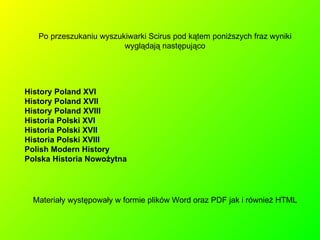 Po przeszukaniu wyszukiwarki Scirus pod kątem poniższych fraz wyniki wyglądają następująco History Poland XVI History Poland XVII History Poland XVIII Historia Polski XVI Historia Polski XVII Historia Polski XVIII Polish Modern History Polska Historia Nowożytna Materiały występowały w formie plików Word oraz PDF jak i również HTML 