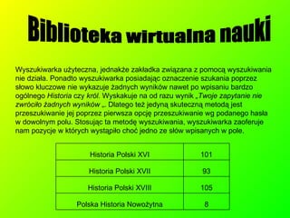 Biblioteka wirtualna nauki Wyszukiwarka użyteczna, jednakże zakładka związana z pomocą wyszukiwania nie działa. Ponadto wyszukiwarka posiadając oznaczenie szukania poprzez słowo kluczowe nie wykazuje żadnych wyników nawet po wpisaniu bardzo ogólnego  Historia  czy  król.  Wyskakuje na od razu wynik  „Twoje zapytanie nie zwróciło żadnych wyników  „. Dlatego też jedyną skuteczną metodą jest przeszukiwanie jej poprzez pierwsza opcję przeszukiwanie wg podanego hasła  w dowolnym polu. Stosując ta metodę wyszukiwania, wyszukiwarka zaoferuje nam pozycje w których wystąpiło choć jedno ze słów wpisanych w pole. 8 Polska Historia Nowożytna 105 Historia Polski XVIII 93 Historia Polski XVII 101 Historia Polski XVI 