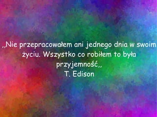 ,,Nie przepracowałem ani jednego dnia w swoim życiu. Wszystko co robiłem to była przyjemność,, T. Edison 