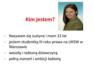 Kim jestem?

- Nazywam się Justyna i mam 22 lat
- jestem studentką III roku prawa na UKSW w
  Warszawie
- wesołą i radosną dziewczyną
- pełną marzeo i ambicji kobietą
 