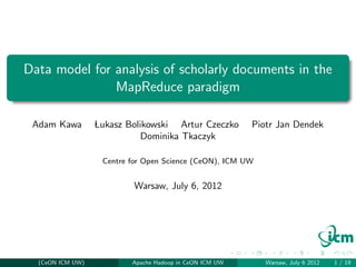 Data model for analysis of scholarly documents in the
               MapReduce paradigm

 Adam Kawa        Lukasz Bolikowski Artur Czeczko        Piotr Jan Dendek
                            Dominika Tkaczyk

                   Centre for Open Science (CeON), ICM UW


                          Warsaw, July 6, 2012




  (CeON ICM UW)           Apache Hadoop in CeON ICM UW      Warsaw, July 6 2012   1 / 19
 