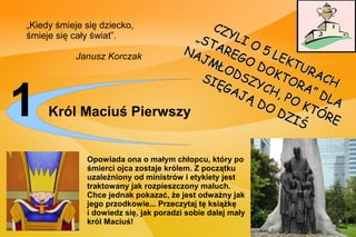 „Kiedy śmieje się dziecko,   CZ
śmieje się cały świat”.   „ST YLI
                             AR    O5
                        NA
                           JM EGO      LE
                                    DO K TU R
         Janusz Korczak
                              ŁO
                           SI DSZ KTO ACH
                             ĘG     YC

1    Król Maciuś Pierwszy
                                AJ
                                   ĄD
                                       H, RA” D
                                         PO
                                      O D K TÓ
                                         ZI
                                            Ś
                                                LA
                                               RE


              Opowiada ona o małym chłopcu, który po
              śmierci ojca zostaje królem. Z początku
              uzależniony od ministrów i etykiety jest
              traktowany jak rozpieszczony maluch.
              Chce jednak pokazać, że jest odważny jak
              jego przodkowie... Przeczytaj tę książkę
              i dowiedz się, jak poradzi sobie dalej mały
              król Maciuś!
 