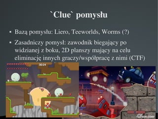`Clue` pomysłu
    Bazą pomysłu: Liero, Teeworlds, Worms (?)




    Zasadniczy pomysł: zawodnik biegający po 



    widzianej z boku, 2D planszy mający na celu 
    eliminację innych graczy/współpracę z nimi (CTF)




                      
 