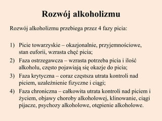 Rozwój alkoholizmu
Rozwój alkoholizmu przebiega przez 4 fazy picia:
1) Picie towarzyskie – okazjonalnie, przyjemnościowe,
stan euforii, wzrasta chęć picia;
2) Faza ostrzegawcza – wzrasta potrzeba picia i ilość
alkoholu, często pojawiają się okazje do picia;
3) Faza krytyczna – coraz częstsza utrata kontroli nad
piciem, uzależnienie fizyczne i ciągi;
4) Faza chroniczna – całkowita utrata kontroli nad piciem i
życiem, objawy choroby alkoholowej, klinowanie, ciągi
pijacze, psychozy alkoholowe, otępienie alkoholowe.
 