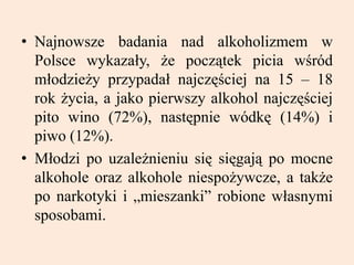 • Najnowsze badania nad alkoholizmem w
Polsce wykazały, że początek picia wśród
młodzieży przypadał najczęściej na 15 – 18
rok życia, a jako pierwszy alkohol najczęściej
pito wino (72%), następnie wódkę (14%) i
piwo (12%).
• Młodzi po uzależnieniu się sięgają po mocne
alkohole oraz alkohole niespożywcze, a także
po narkotyki i „mieszanki” robione własnymi
sposobami.
 