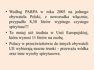 • Według PARPA w roku 2005 na jednego
obywatela Polski, z noworodka włącznie,
przypadło 8,38 litrów wypitego czystego
spirytusu!!!
• To mniej niż średnia w Unii Europejskiej,
która wynosi 11 litrów na osobę.
• Polacy w przeciwieństwie do innych obywateli
UE wybierają mocne trunki – przeważa wódka
oraz inne wyroby spirytusowe.
 