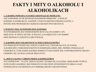 FAKTY I MITY O ALKOHOLU I
ALKOHOLIKACH
1. ALKOHOL POPRAWIA NASTRÓJ I ROZWIĄZUJE PROBLEMY.
TAK NAPRAWDĘ TO NIE ROZWIĄZUJEŻADNEGO PROBLEMU , A JESZCZE
BARDZIEJ JE KOMPLIKUJE. ALKOHOL TYLKO NA KRÓTKO PORAWIA NASTÓJ, A
OSTATECZNIE PROWADZI DO CIĘŻKICH ZABURZEŃ PSYCHICZNYCH.
2. WSZYSCY PIJĄ TO POWSZECHNE ZJAWISKO
TO STWIERDZENIE JEST NIEPRAWDZIWE BO W USA 50% KOBIET I 28%
MĘŻCZYZN W OGÓLE NIE PIJE. W POLSCE 12,4% MĘŻCZYZN I 26% KOBIET
DEKLAROWAŁO CAŁKOWITĄ ABSTYNENCJĘ.
3. ALKOHOL JEST LEKARSTWEM NA WIELE DOLEGLIWOŚCI
TEN PRZESĄD WYWODZI SIĘ Z PODAŃ LUDOWYCH, UTRZYMUJĄCYCH, ŻE NAPOJE
ALKOHOLOWE Z DODATKIEM RÓŻNYCH DOMIESZEK (MIÓD, ZIÓŁ, PIEPRZU) POMAGAJĄ W
CHOROBACH. TYMCZASEM ALKOHOL POMOGA TYLKO ZNIEŚĆ BÓL I POWIERZCHOWNE OBJAWY
CHOROBY, NIE USUWAJĄ JEDNAK PRZYCZYNY.
4. „MOCNA GŁOWA” CHRONI PRZED ALKOHOLIZMEM
JEST ODWROTNIE – TO TZW „MOCNA GŁOWA” SZYBKO SIĘ UZALEŻNIA. MOŻLIWOŚĆ WYPICIA
DUŻEJ ILOŚCI ALKOHOLU BEZ WIDOCZNYCH SKUTKÓW ZEWNĘTRZNYCH SKRACA FAZĘ
OSTRZEGAWCZĄ WCHODZENIA W CHOROBĘ (OBJAWY ZWIASTUNOWE).
 