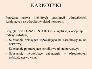 NARKOTYKI
Potoczna nazwa niektórych substancji odurzających
działających na ośrodkowy układ nerwowy.
Przyjęta przez ONZ i INTERPOL klasyfikacja obejmuje 3
rodzaje substancji:
- Substancje działające uspokajająco na ośrodkowy układ
nerwowy;
- Substancje pobudzające ośrodkowy układ nerwowy;
- Substancje wywołujące zaburzenia w ośrodkowym
układzie nerwowym.
 