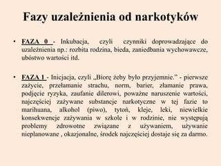 Fazy uzależnienia od narkotyków
• FAZA 0 - Inkubacja, czyli czynniki doprowadzające do
uzależnienia np.: rozbita rodzina, bieda, zaniedbania wychowawcze,
ubóstwo wartości itd.
• FAZA 1 - Inicjacja, czyli „Biorę żeby było przyjemnie.” - pierwsze
zażycie, przełamanie strachu, norm, barier, złamanie prawa,
podjęcie ryzyka, zaufanie dilerowi, poważne naruszenie wartości,
najczęściej zażywane substancje narkotyczne w tej fazie to
marihuana, alkohol (piwo), tytoń, kleje, leki, niewielkie
konsekwencje zażywania w szkole i w rodzinie, nie występują
problemy zdrowotne związane z używaniem, używanie
nieplanowane , okazjonalne, środek najczęściej dostaje się za darmo.
 