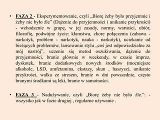 • FAZA 2 - Eksperymentowanie, czyli „Biorę żeby było przyjemnie i
żeby nie było źle” (Dążenie do przyjemności i unikanie przykrości)
- wchodzenie w grupę, w jej zasady, normy, wartości, ubiór,
filozofię, podwójne życie: kłamstwa, chore połączenia (zabawa -
narkotyk, problem - narkotyk, nauka - narkotyk), uciekanie od
bieżących problemów, lansowanie stylu „coś jest odpowiedzialne za
mój nastrój”, uczenie się metod oszukiwania, dążenie do
przyjemności, branie głównie w weekendy, w czasie imprez,
dyskotek, branie dodatkowych nowych środków (mocniejsze
alkohole, LSD, amfetamina, ekstazy, skun , haszysz), unikanie
przykrości, walka ze stresem, branie w dni powszednie, często
branymi środkami są leki, branie w samotności.
• FAZA 3 - Nadużywanie, czyli „Biorę żeby nie było źle.”: -
wszystko jak w fazie drugiej , regularne używanie .
 