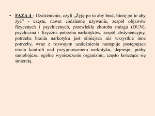 • FAZA 4 - Uzależnienie, czyli „Żyję po to aby brać, biorę po to aby
żyć” - częste, nawet codzienne używanie, zespół objawów
fizycznych i psychicznych, przewlekła choroba mózgu (OUN),
psychiczna i fizyczna potrzeba narkotyków, zespół abstynencyjny,
potrzeba brania narkotyku jest silniejsza niż wszystkie inne
potrzeby, wraz z rozwojem uzależnienia następuje postępująca
utrata kontroli nad przyjmowaniem narkotyku, depresje, próby
samobójcze, ogólne wyniszczenie organizmu, często kończące się
śmiercią.
 