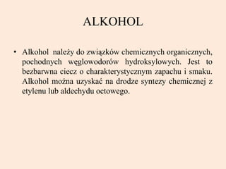 ALKOHOL
• Alkohol należy do związków chemicznych organicznych,
pochodnych węglowodorów hydroksylowych. Jest to
bezbarwna ciecz o charakterystycznym zapachu i smaku.
Alkohol można uzyskać na drodze syntezy chemicznej z
etylenu lub aldechydu octowego.
 