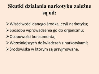 Skutki działania narkotyku zależne
są od:
Właściwości danego środka, czyli narkotyku;
Sposobu wprowadzenia go do organizmu;
Osobowości konsumenta;
Wcześniejszych doświadczeń z narkotykami;
Środowiska w którym są przyjmowane.
 