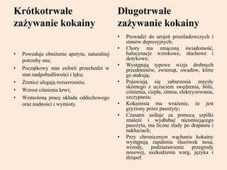 Krótkotrwałe
zażywanie kokainy
• Powoduje obniżenie apetytu, naturalnej
potrzeby snu;
• Początkowy stan euforii przechodzi w
stan nadpobudliwości i lęku;
• Źrenice ulegają rozszerzeniu;
• Wzrost ciśnienia krwi;
• Wzmożoną pracę układu oddechowego
oraz nudności i wymioty.
Długotrwałe
zażywanie kokainy
• Prowadzi do urojeń prześladowczych i
stanów depresyjnych;
• Chory ma zmąconą świadomość,
halucynacje wzrokowe, słuchowe i
dotykowe;
• Występują typowe wizje drobnych
przedmiotów, zwierząt, owadów, które
go atakują;
• Pojawiają się zaburzenia zmysły
skórnego z uczuciem swędzenia, bólu,
ciśnienia, ciepła, zimna, elektryzowania,
szczypania;
• Kokainista ma wrażenie, że jest
gryziony przez pasożyty;
• Czasami usiłuje za pomocą szpilki
znaleźć i wydłubać nieistniejącego
pasożyta, ma liczne ślady po drapaniu i
nakłuciach;
• Przy chronicznym wąchaniu kokainy
występują zapalenia śluzówek nosa,
wrzody, podziurawienie przegrody
nosowej, uszkodzenia warg, języka i
dziąseł.
 