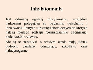 Inhalatomania
Jest odmianą ogólnej toksykomanii, względnie
narkomani polegająca na wąchaniu, wdychaniu i
inhalowaniu lotnych substancji chemicznych do których
należą różnego rodzaju rozpuszczalniki chemiczne,
kleje, środki wziewne.
Nie są to narkotyki w ścisłym sensie mają jednak
podobne działanie odurzające, szkodliwe oraz
halucynogenne.
 