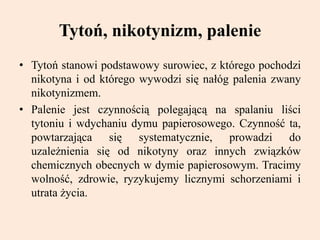 Tytoń, nikotynizm, palenie
• Tytoń stanowi podstawowy surowiec, z którego pochodzi
nikotyna i od którego wywodzi się nałóg palenia zwany
nikotynizmem.
• Palenie jest czynnością polegającą na spalaniu liści
tytoniu i wdychaniu dymu papierosowego. Czynność ta,
powtarzająca się systematycznie, prowadzi do
uzależnienia się od nikotyny oraz innych związków
chemicznych obecnych w dymie papierosowym. Tracimy
wolność, zdrowie, ryzykujemy licznymi schorzeniami i
utrata życia.
 