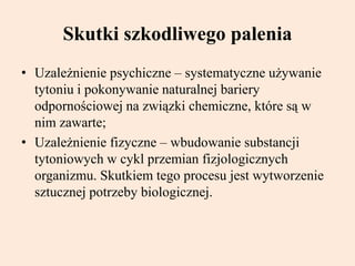 Skutki szkodliwego palenia
• Uzależnienie psychiczne – systematyczne używanie
tytoniu i pokonywanie naturalnej bariery
odpornościowej na związki chemiczne, które są w
nim zawarte;
• Uzależnienie fizyczne – wbudowanie substancji
tytoniowych w cykl przemian fizjologicznych
organizmu. Skutkiem tego procesu jest wytworzenie
sztucznej potrzeby biologicznej.
 