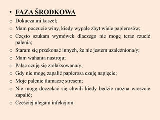 • FAZA ŚRODKOWA
o Dokucza mi kaszel;
o Mam poczucie winy, kiedy wypale zbyt wiele papierosów;
o Często szukam wymówek dlaczego nie mogę teraz rzucić
palenia;
o Staram się przekonać innych, że nie jestem uzależniona/y;
o Mam wahania nastroju;
o Paląc czuję się zrelaksowana/y;
o Gdy nie mogę zapalić papierosa czuję napięcie;
o Moje palenie tłumaczę stresem;
o Nie mogę doczekać się chwili kiedy będzie można wreszcie
zapalić;
o Częściej ulegam infekcjom.
 