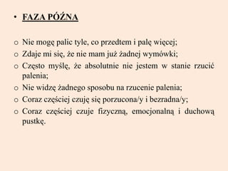 • FAZA PÓŹNA
o Nie mogę palic tyle, co przedtem i palę więcej;
o Zdaje mi się, że nie mam już żadnej wymówki;
o Często myślę, że absolutnie nie jestem w stanie rzucić
palenia;
o Nie widzę żadnego sposobu na rzucenie palenia;
o Coraz częściej czuję się porzucona/y i bezradna/y;
o Coraz częściej czuje fizyczną, emocjonalną i duchową
pustkę.
 