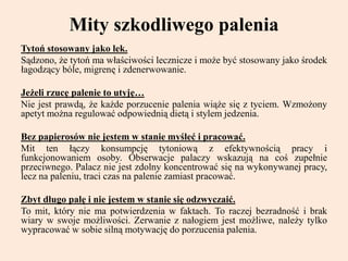 Mity szkodliwego palenia
Tytoń stosowany jako lek.
Sądzono, że tytoń ma właściwości lecznicze i może być stosowany jako środek
łagodzący bóle, migrenę i zdenerwowanie.
Jeżeli rzucę palenie to utyję…
Nie jest prawdą, że każde porzucenie palenia wiąże się z tyciem. Wzmożony
apetyt można regulować odpowiednią dietą i stylem jedzenia.
Bez papierosów nie jestem w stanie myśleć i pracować.
Mit ten łączy konsumpcję tytoniową z efektywnością pracy i
funkcjonowaniem osoby. Obserwacje palaczy wskazują na coś zupełnie
przeciwnego. Palacz nie jest zdolny koncentrować się na wykonywanej pracy,
lecz na paleniu, traci czas na palenie zamiast pracować.
Zbyt długo palę i nie jestem w stanie się odzwyczaić.
To mit, który nie ma potwierdzenia w faktach. To raczej bezradność i brak
wiary w swoje możliwości. Zerwanie z nałogiem jest możliwe, należy tylko
wypracować w sobie silną motywację do porzucenia palenia.
 