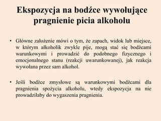 Ekspozycja na bodźce wywołujące
pragnienie picia alkoholu
• Główne założenie mówi o tym, że zapach, widok lub miejsce,
w którym alkoholik zwykle pije, mogą stać się bodźcami
warunkowymi i prowadzić do podobnego fizycznego i
emocjonalnego stanu (reakcji uwarunkowanej), jak reakcja
wywołana przez sam alkohol.
• Jeśli bodźce zmysłowe są warunkowymi bodźcami dla
pragnienia spożycia alkoholu, wtedy ekspozycja na nie
prowadziłaby do wygaszenia pragnienia.
 