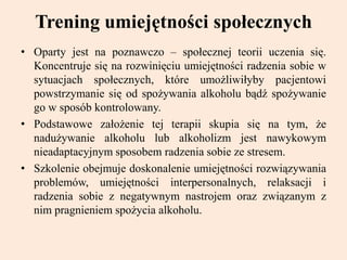 Trening umiejętności społecznych
• Oparty jest na poznawczo – społecznej teorii uczenia się.
Koncentruje się na rozwinięciu umiejętności radzenia sobie w
sytuacjach społecznych, które umożliwiłyby pacjentowi
powstrzymanie się od spożywania alkoholu bądź spożywanie
go w sposób kontrolowany.
• Podstawowe założenie tej terapii skupia się na tym, że
nadużywanie alkoholu lub alkoholizm jest nawykowym
nieadaptacyjnym sposobem radzenia sobie ze stresem.
• Szkolenie obejmuje doskonalenie umiejętności rozwiązywania
problemów, umiejętności interpersonalnych, relaksacji i
radzenia sobie z negatywnym nastrojem oraz związanym z
nim pragnieniem spożycia alkoholu.
 