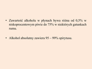 • Zawartość alkoholu w płynach bywa różna od 0,5% w
niskoprocentowym piwie do 75% w niektórych gatunkach
rumu.
• Alkohol absolutny zawiera 95 – 99% spirytusu.
 