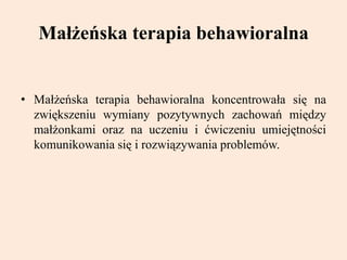 Małżeńska terapia behawioralna
• Małżeńska terapia behawioralna koncentrowała się na
zwiększeniu wymiany pozytywnych zachowań między
małżonkami oraz na uczeniu i ćwiczeniu umiejętności
komunikowania się i rozwiązywania problemów.
 
